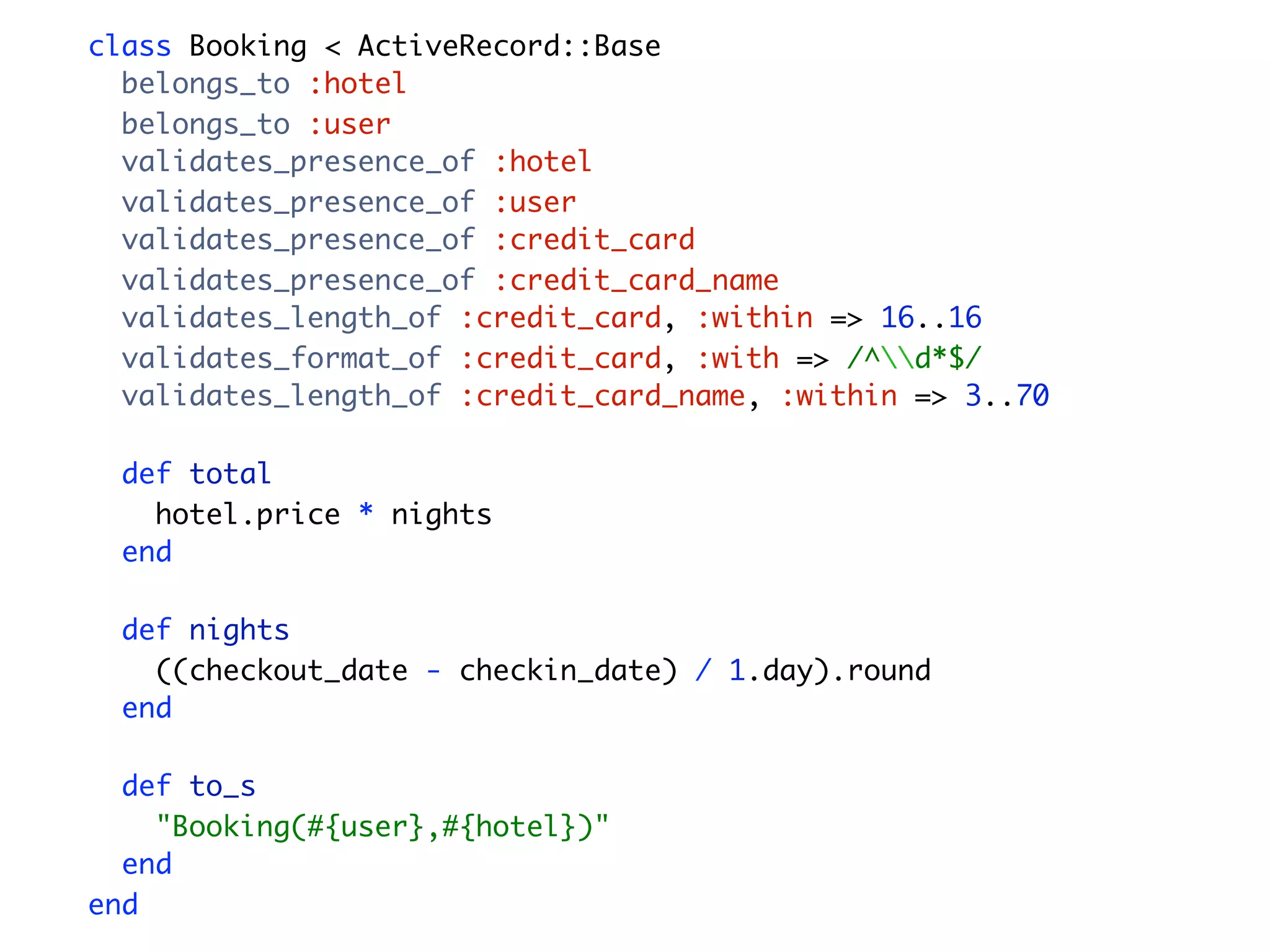 class Booking < ActiveRecord::Base belongs_to :hotel belongs_to :user validates_presence_of :hotel validates_presence_of :user validates_presence_of :credit_card validates_presence_of :credit_card_name validates_length_of :credit_card, :within => 16..16 validates_format_of :credit_card, :with => /^d*$/ validates_length_of :credit_card_name, :within => 3..70 def total hotel.price * nights end def nights ((checkout_date - checkin_date) / 1.day).round end def to_s "Booking(#{user},#{hotel})" end end 