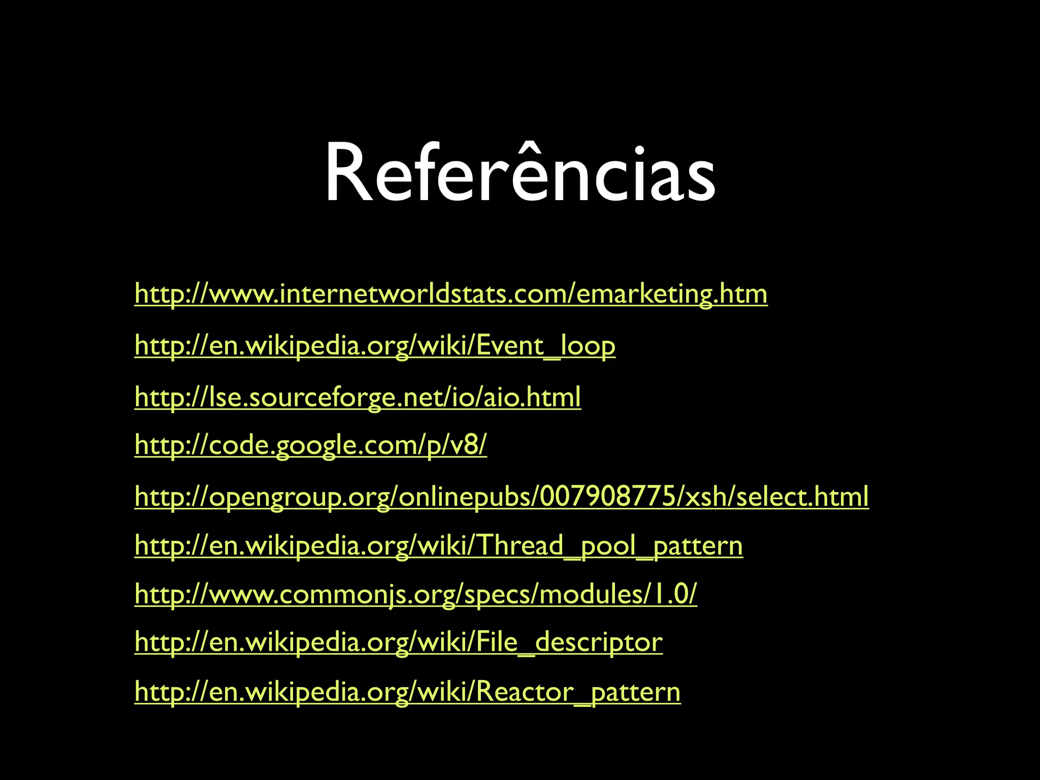 Referências http://www.internetworldstats.com/emarketing.htm http://en.wikipedia.org/wiki/Event_loop http://lse.sourceforge.net/io/aio.html http://code.google.com/p/v8/ http://opengroup.org/onlinepubs/007908775/xsh/select.html http://en.wikipedia.org/wiki/Thread_pool_pattern http://www.commonjs.org/specs/modules/1.0/ http://en.wikipedia.org/wiki/File_descriptor http://en.wikipedia.org/wiki/Reactor_pattern 
