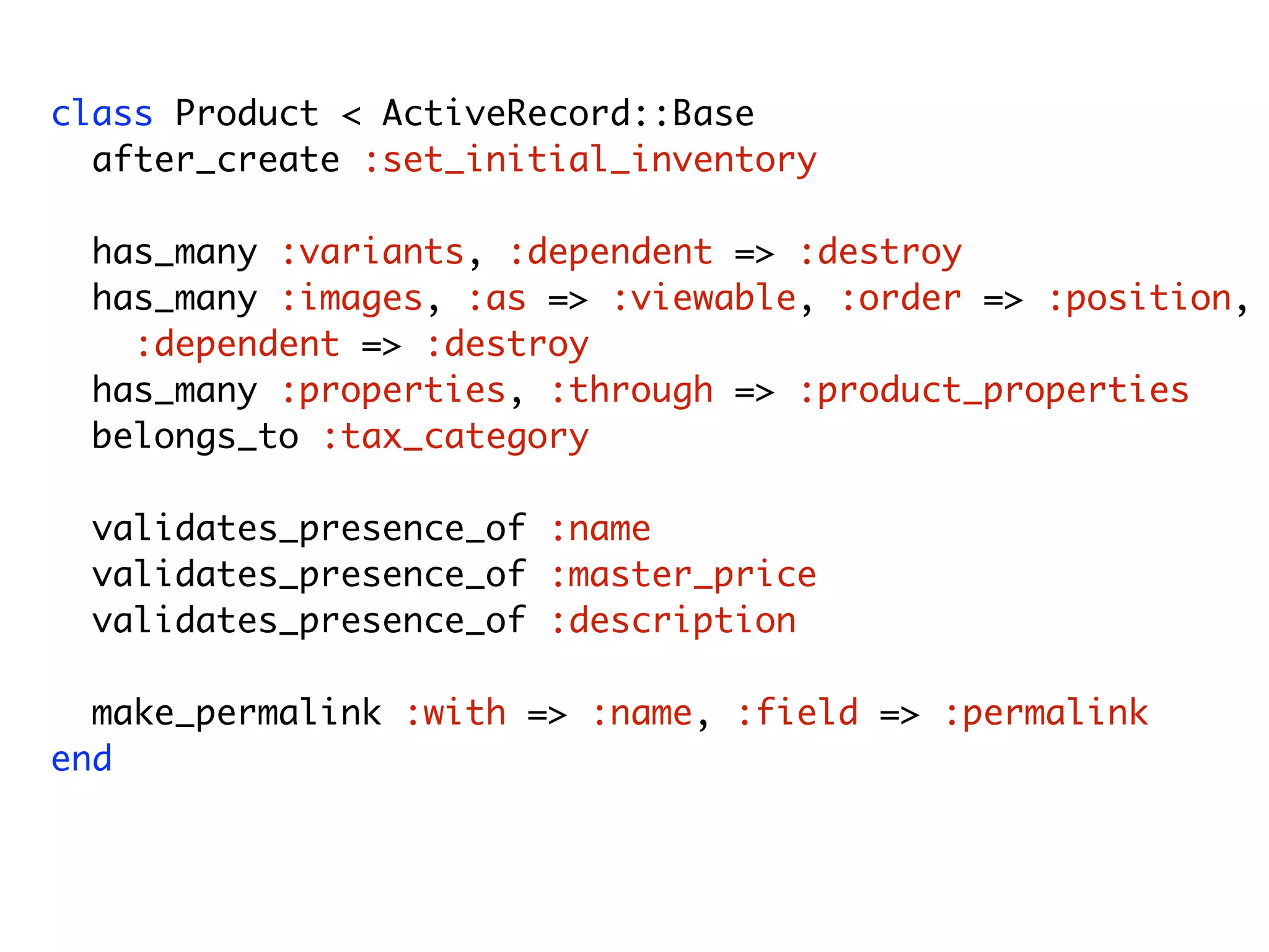class Product < ActiveRecord::Base after_create :set_initial_inventory has_many :variants, :dependent => :destroy has_many :images, :as => :viewable, :order => :position, :dependent => :destroy has_many :properties, :through => :product_properties belongs_to :tax_category validates_presence_of :name validates_presence_of :master_price validates_presence_of :description make_permalink :with => :name, :field => :permalink end Model Friday, August 7, 2009 