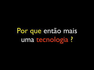 Por que então mais
uma tecnologia ?
 