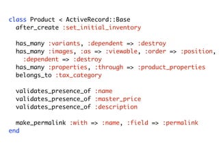 class Product < ActiveRecord::Base
after_create :set_initial_inventory
has_many :variants, :dependent => :destroy
has_many :images, :as => :viewable, :order => :position,
:dependent => :destroy
has_many :properties, :through => :product_properties
belongs_to :tax_category
validates_presence_of :name
validates_presence_of :master_price
validates_presence_of :description
make_permalink :with => :name, :field => :permalink
end
Model
Friday, August 7, 2009
 