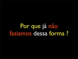 Por que já não
faziamos dessa forma ?
 