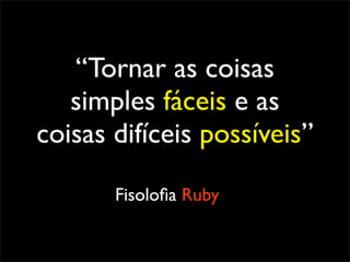 “Tornar as coisas
   simples fáceis e as
coisas difíceis possíveis”

       Fisoloﬁa Ruby
 
