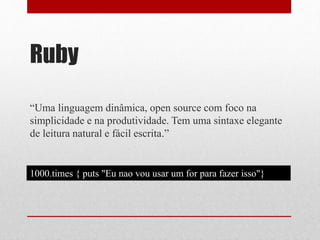 Ruby 
“Uma linguagem dinâmica, open source com foco na 
simplicidade e na produtividade. Tem uma sintaxe elegante 
de leitura natural e fácil escrita.” 
1000.times { puts "Eu nao vou usar um for para fazer isso"} 
 