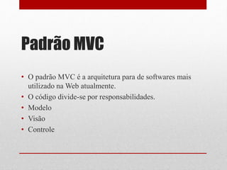 Padrão MVC 
• O padrão MVC é a arquitetura para de softwares mais 
utilizado naWeb atualmente. 
• O código divide-se por responsabilidades. 
• Modelo 
• Visão 
• Controle 
 