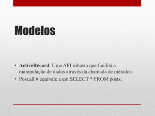 Modelos 
• ActiveRecord: Uma API robusta que facilita a 
manipulação de dados através da chamada de métodos. 
• Post.all # equivale a um SELECT * FROM posts; 
 