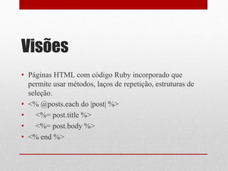 Visões 
• Páginas HTML com código Ruby incorporado que 
permite usar métodos, laços de repetição, estruturas de 
seleção. 
• <% @posts.each do |post| %> 
• <%= post.title %> 
• <%= post.body %> 
• <% end %> 
 