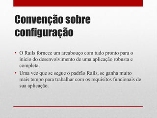 Convenção sobre 
configuração 
• O Rails fornece um arcabouço com tudo pronto para o 
inicio do desenvolvimento de uma aplicação robusta e 
completa. 
• Uma vez que se segue o padrão Rails, se ganha muito 
mais tempo para trabalhar com os requisitos funcionais de 
sua aplicação. 
 