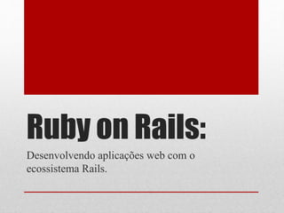 Ruby on Rails: 
Desenvolvendo aplicações web com o 
ecossistema Rails. 
 