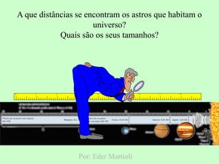 0 1 2 3 4 5 6 7 8
Por: Eder Martioli
A que distâncias se encontram os astros que habitam o
universo?
Quais são os seus tamanhos?
 