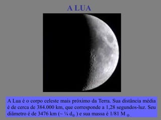 A LUAA LUA
A Lua é o corpo celeste mais próximo da Terra. Sua distância média
é de cerca de 384.000 km, que corresponde a 1,28 segundos-luz. Seu
diâmetro é de 3476 km (~ ¼ d ) e sua massa é 1/81 M  .
 