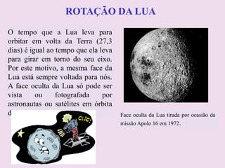 ROTAÇÃO DA LUAROTAÇÃO DA LUA
O tempo que a Lua leva para
orbitar em volta da Terra (27,3
dias) é igual ao tempo que ela leva
para girar em torno do seu eixo.
Por este motivo, a mesma face da
Lua está sempre voltada para nós.
A face oculta da Lua só pode ser
vista ou fotografada por
astronautas ou satélites em órbita
da Lua. Face oculta da Lua tirada por ocasião da
missão Apolo 16 em 1972.
 