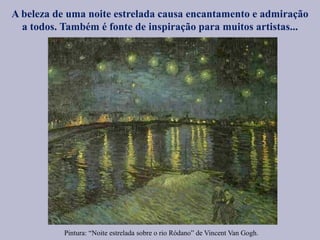 Pintura: “Noite estrelada sobre o rio Ródano” de Vincent Van Gogh.
A beleza de uma noite estrelada causa encantamento e admiração
a todos. Também é fonte de inspiração para muitos artistas...
 