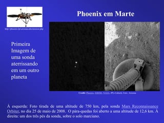 Credit: Phoenix, HiRISE, NASA, JPL-Caltech, Univ. Arizona
http://phoenix.lpl.arizona.edu/mission.php
Phoenix em MartePhoenix em Marte
Primeira
Imagem de
uma sonda
aterrissando
em um outro
planeta
À esquerda: Foto tirada de uma altitude de 750 km, pela sonda Mars Reconnaissance
Orbiter, no dia 25 de maio de 2008. O pára-quedas foi aberto a uma altitude de 12,6 km. À
direita: um dos três pés da sonda, sobre o solo marciano.
 