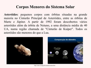 Corpos Menores do Sistema SolarCorpos Menores do Sistema Solar
Asteróides: pequenos corpos com órbitas situadas na grande
maioria no Cinturão Principal de Asteróides, entre as órbitas de
Marte e Júpiter. A partir de 1992 foram descobertos vários
asteróides além da órbita de Netuno, a uma distância média de 40
UA, numa região chamada de "Cinturão de Kuiper". Todos os
asteróides são menores do que a Lua.
http://astro.if.ufrgs.br/comast/comast.htm
 