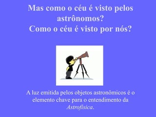 Mas como o céu é visto pelos
astrônomos?
Como o céu é visto por nós?
A luz emitida pelos objetos astronômicos é o
elemento chave para o entendimento da
Astrofísica.
 
