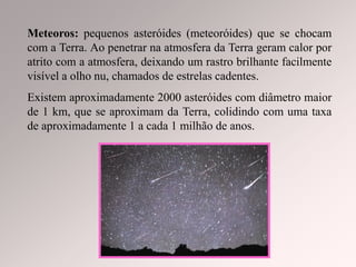 Meteoros: pequenos asteróides (meteoróides) que se chocam
com a Terra. Ao penetrar na atmosfera da Terra geram calor por
atrito com a atmosfera, deixando um rastro brilhante facilmente
visível a olho nu, chamados de estrelas cadentes.
Existem aproximadamente 2000 asteróides com diâmetro maior
de 1 km, que se aproximam da Terra, colidindo com uma taxa
de aproximadamente 1 a cada 1 milhão de anos.
 
