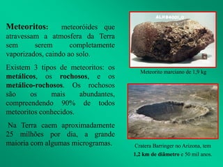 Meteoritos: meteoróides que
atravessam a atmosfera da Terra
sem serem completamente
vaporizados, caindo ao solo.
Existem 3 tipos de meteoritos: os
metálicos, os rochosos, e os
metálico-rochosos. Os rochosos
são os mais abundantes,
compreendendo 90% de todos
meteoritos conhecidos.
Na Terra caem aproximadamente
25 milhões por dia, a grande
maioria com algumas microgramas. Cratera Barringer no Arizona, tem
1,2 km de diâmetro e 50 mil anos.
Meteorito marciano de 1,9 kg
 