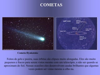 COMETASCOMETAS
Cometa Hyakutake
Feitos de gelo e poeira, suas órbitas são elipses muito alongadas. Eles são muito
pequenos e fracos para serem vistos mesmo com um telescópio, a não ser quando se
aproximam do Sol. Nessas ocasiões eles desenvolvem caudas brilhantes que algumas
vezes podem ser vistas mesmo a olho nu.
 