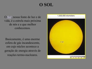 O SOLO SOL
O Sol, nossa fonte de luz e de
vida, é a estrela mais próxima
de nós e a que melhor
conhecemos.
Basicamente, é uma enorme
esfera de gás incandescente,
em cujo núcleo acontece a
geração de energia através de
reações termo-nucleares.
 