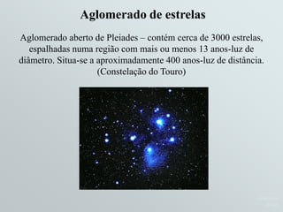 Ruth BrunoRuth BrunoRuth Bruno
IF/UFFIF/UFFIF/UFF
Aglomerado aberto de Pleiades – contém cerca de 3000 estrelas,
espalhadas numa região com mais ou menos 13 anos-luz de
diâmetro. Situa-se a aproximadamente 400 anos-luz de distância.
(Constelação do Touro)
Aglomerado de estrelasAglomerado de estrelas
 