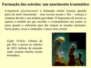 Formação das estrelas: um nascimento traumáticoFormação das estrelas: um nascimento traumático
Competição gravitacional: a formação estelar começa quando
parte do meio interestelar – uma nuvem escura e fria – começa a
colapsar devido a sua própria gravidade. O fragmento da nuvem se
aquece à medida em que encolhe, e eventualmente seu centro se
torna quente o suficiente para dar origem às reações nucleares.
Neste ponto, cessa a contração, e nasce uma estrela.
Eagle Nebula: colunas de
gás frio e poeira no interior
de M16 (nébula de emissão
onde existem estrelas recém
formadas).
Ruth BrunoRuth BrunoRuth Bruno
IF/UFFIF/UFFIF/UFF
 