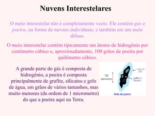 Nuvens InterestelaresNuvens Interestelares
O meio interestelar não é completamente vazio. Ele contém gás e
poeira, na forma de nuvens individuais, e também em um meio
difuso.
O meio interestelar contém tipicamente um átomo de hidrogênio por
centímetro cúbico e, aproximadamente, 100 grãos de poeira por
quilômetro cúbico.
A grande parte do gás é composta de
hidrogênio, a poeira é composta
principalmente de grafite, silicatos e gelo
de água, em grãos de vários tamanhos, mas
muito menores (da ordem de 1 micrometro)
do que a poeira aqui na Terra.
 