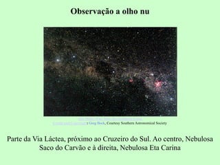 Observação a olho nu
Parte da Via Láctea, próximo ao Cruzeiro do Sul. Ao centro, Nebulosa
Saco do Carvão e à direita, Nebulosa Eta Carina
The Milky Way Near the Southern Cross
Credit and Copyright: Greg Bock, Courtesy Southern Astronomical Society
 