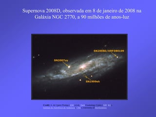 Credit: A. de Ugarte Postigo (ESO) et al., Dark Cosmology Centre (NBI, KU),
Instituto de Astrofísica de Andalucía (CSIC), University of Hertfordshire
Supernova 2008D, observada em 8 de janeiro de 2008 na
Galáxia NGC 2770, a 90 milhões de anos-luz
 