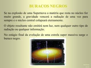 BURACOS NEGROSBURACOS NEGROS
Se na explosão de uma Supernova a matéria que resta no núcleo for
muito grande, a gravidade vencerá a radiação de uma vez para
sempre e o núcleo central colapsará eternamente.
O objeto resultante não emitirá nem luz, nem qualquer outro tipo de
radiação ou qualquer informação.
No estágio final da evolução de uma estrela super massiva surge o
buraco negro.
Ruth BrunoRuth BrunoRuth Bruno
IF/UFFIF/UFFIF/UFF
 