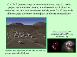 O ALMA (Atacama Large Millimeter/submillimeter Array) é o maior
projeto astronômico existente, um telescópio revolucionário,
composto por uma rede 66 antenas móveis, entre 7 e 12 metros de
diâmetro, que podem ser rearranjadas conforme a necessidade.
Planalto do Chajnantor, a uma altitude de 5.000
metros nos Andes Chilenos
Galáxias Antena, no
milimétrico (ALMA) e no
visível (VLT)
 