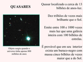 Quasar localizado a cerca de 13
bilhões de anos-luz.
Dez trilhões de vezes mais
brilhante que o Sol.
Emite entre 100 e 1000 vezes
mais luz que uma galáxia
inteira com 100 bilhões de
estrelas.
É provável que em seu interior
exista um buraco-negro com
massa cinco bilhões de vezes
maior que a do Sol.
QUASARES
Objeto surgiu quando o
universo tinha apenas 800
milhões de anos
 