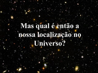 Mas qual é então a
nossa localização no
Universo?
 