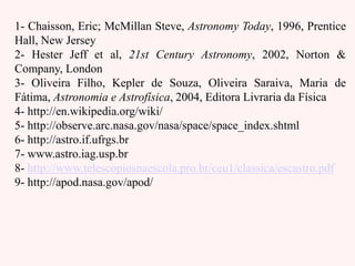 1- Chaisson, Eric; McMillan Steve, Astronomy Today, 1996, Prentice
Hall, New Jersey
2- Hester Jeff et al, 21st Century Astronomy, 2002, Norton &
Company, London
3- Oliveira Filho, Kepler de Souza, Oliveira Saraiva, Maria de
Fátima, Astronomia e Astrofísica, 2004, Editora Livraria da Física
4- http://en.wikipedia.org/wiki/
5- http://observe.arc.nasa.gov/nasa/space/space_index.shtml
6- http://astro.if.ufrgs.br
7- www.astro.iag.usp.br
8- http://www.telescopiosnaescola.pro.br/ceu1/classica/escastro.pdf
9- http://apod.nasa.gov/apod/
 