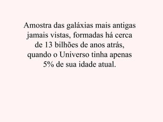 Amostra das galáxias mais antigas
jamais vistas, formadas há cerca
de 13 bilhões de anos atrás,
quando o Universo tinha apenas
5% de sua idade atual.
 