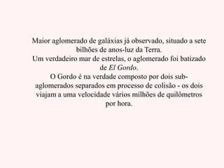 Maior aglomerado de galáxias já observado, situado a sete
bilhões de anos-luz da Terra.
Um verdadeiro mar de estrelas, o aglomerado foi batizado
de El Gordo.
O Gordo é na verdade composto por dois sub-
aglomerados separados em processo de colisão - os dois
viajam a uma velocidade vários milhões de quilômetros
por hora.
 