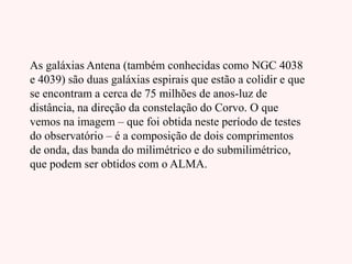 As galáxias Antena (também conhecidas como NGC 4038
e 4039) são duas galáxias espirais que estão a colidir e que
se encontram a cerca de 75 milhões de anos-luz de
distância, na direção da constelação do Corvo. O que
vemos na imagem – que foi obtida neste período de testes
do observatório – é a composição de dois comprimentos
de onda, das banda do milimétrico e do submilimétrico,
que podem ser obtidos com o ALMA.
 