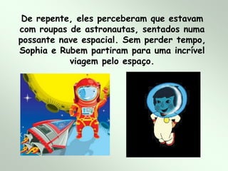 De repente, eles perceberam que estavam
com roupas de astronautas, sentados numa
possante nave espacial. Sem perder tempo,
Sophia e Rubem partiram para uma incrível
viagem pelo espaço.
 