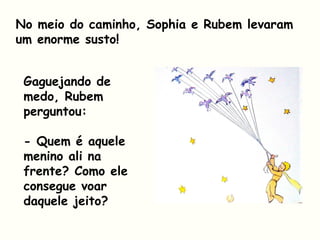 No meio do caminho, Sophia e Rubem levaram
um enorme susto!
Gaguejando de
medo, Rubem
perguntou:
- Quem é aquele
menino ali na
frente? Como ele
consegue voar
daquele jeito?
 