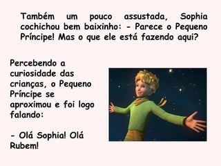 Também um pouco assustada, Sophia
cochichou bem baixinho: - Parece o Pequeno
Príncipe! Mas o que ele está fazendo aqui?
Percebendo a
curiosidade das
crianças, o Pequeno
Príncipe se
aproximou e foi logo
falando:
- Olá Sophia! Olá
Rubem!
 