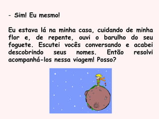 - Sim! Eu mesmo!
Eu estava lá na minha casa, cuidando de minha
flor e, de repente, ouvi o barulho do seu
foguete. Escutei vocês conversando e acabei
descobrindo seus nomes. Então resolvi
acompanhá-los nessa viagem! Posso?
 