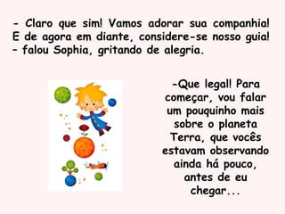 - Claro que sim! Vamos adorar sua companhia!
E de agora em diante, considere-se nosso guia!
– falou Sophia, gritando de alegria.
-Que legal! Para
começar, vou falar
um pouquinho mais
sobre o planeta
Terra, que vocês
estavam observando
ainda há pouco,
antes de eu
chegar...
 