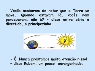 - Vocês acabaram de notar que a Terra se
move. Quando estavam lá, vocês nem
perceberam, não é? – disse entre sério e
divertido, o principezinho.
- É! Nunca prestamos muita atenção nisso!
– disse Rubem, um pouco envergonhado.
 