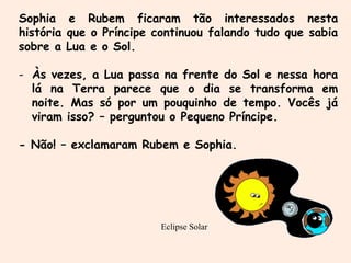 Eclipse Solar
Sophia e Rubem ficaram tão interessados nesta
história que o Príncipe continuou falando tudo que sabia
sobre a Lua e o Sol.
- Às vezes, a Lua passa na frente do Sol e nessa hora
lá na Terra parece que o dia se transforma em
noite. Mas só por um pouquinho de tempo. Vocês já
viram isso? – perguntou o Pequeno Príncipe.
- Não! – exclamaram Rubem e Sophia.
 