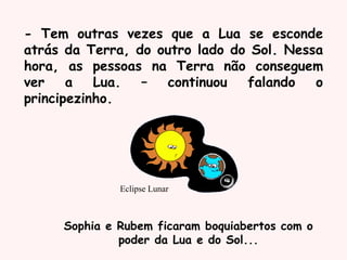 Eclipse Lunar
Sophia e Rubem ficaram boquiabertos com o
poder da Lua e do Sol...
- Tem outras vezes que a Lua se esconde
atrás da Terra, do outro lado do Sol. Nessa
hora, as pessoas na Terra não conseguem
ver a Lua. – continuou falando o
principezinho.
 