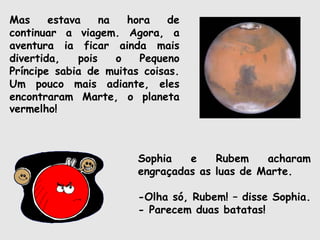 Mas estava na hora de
continuar a viagem. Agora, a
aventura ia ficar ainda mais
divertida, pois o Pequeno
Príncipe sabia de muitas coisas.
Um pouco mais adiante, eles
encontraram Marte, o planeta
vermelho!
Sophia e Rubem acharam
engraçadas as luas de Marte.
-Olha só, Rubem! – disse Sophia.
- Parecem duas batatas!
 