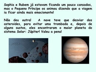Sophia e Rubem já estavam ficando um pouco cansados,
mas o Pequeno Príncipe os animou dizendo que a viagem
ia ficar ainda mais emocionante!
Não deu outra! A nave teve que desviar dos
asteroides, para evitar uma trombada e, depois de
alguns sustos, eles encontraram o maior planeta do
sistema Solar: Júpiter! Valeu a pena!
 