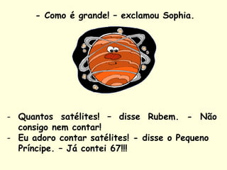 - Como é grande! – exclamou Sophia.
- Quantos satélites! – disse Rubem. - Não
consigo nem contar!
- Eu adoro contar satélites! - disse o Pequeno
Príncipe. – Já contei 67!!!
 