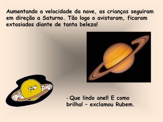 Aumentando a velocidade da nave, as crianças seguiram
em direção a Saturno. Tão logo o avistaram, ficaram
extasiados diante de tanta beleza!
- Que lindo anel! E como
brilha! – exclamou Rubem.
 