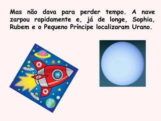 Mas não dava para perder tempo. A nave
zarpou rapidamente e, já de longe, Sophia,
Rubem e o Pequeno Príncipe localizaram Urano.
 